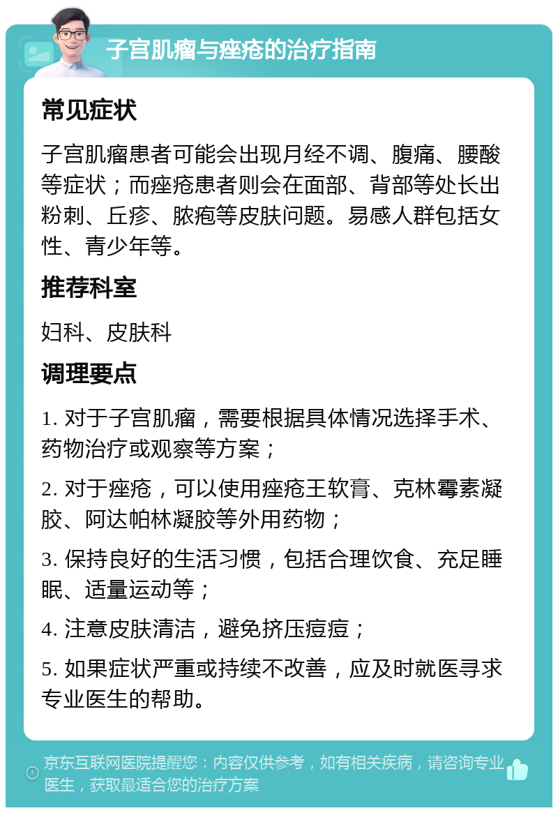 子宫肌瘤与痤疮的治疗指南 常见症状 子宫肌瘤患者可能会出现月经不调、腹痛、腰酸等症状；而痤疮患者则会在面部、背部等处长出粉刺、丘疹、脓疱等皮肤问题。易感人群包括女性、青少年等。 推荐科室 妇科、皮肤科 调理要点 1. 对于子宫肌瘤，需要根据具体情况选择手术、药物治疗或观察等方案； 2. 对于痤疮，可以使用痤疮王软膏、克林霉素凝胶、阿达帕林凝胶等外用药物； 3. 保持良好的生活习惯，包括合理饮食、充足睡眠、适量运动等； 4. 注意皮肤清洁，避免挤压痘痘； 5. 如果症状严重或持续不改善，应及时就医寻求专业医生的帮助。