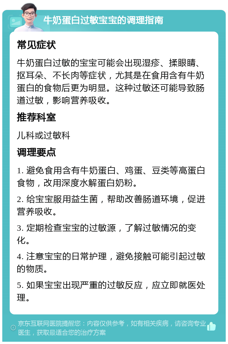 牛奶蛋白过敏宝宝的调理指南 常见症状 牛奶蛋白过敏的宝宝可能会出现湿疹、揉眼睛、抠耳朵、不长肉等症状，尤其是在食用含有牛奶蛋白的食物后更为明显。这种过敏还可能导致肠道过敏，影响营养吸收。 推荐科室 儿科或过敏科 调理要点 1. 避免食用含有牛奶蛋白、鸡蛋、豆类等高蛋白食物，改用深度水解蛋白奶粉。 2. 给宝宝服用益生菌，帮助改善肠道环境，促进营养吸收。 3. 定期检查宝宝的过敏源，了解过敏情况的变化。 4. 注意宝宝的日常护理，避免接触可能引起过敏的物质。 5. 如果宝宝出现严重的过敏反应，应立即就医处理。