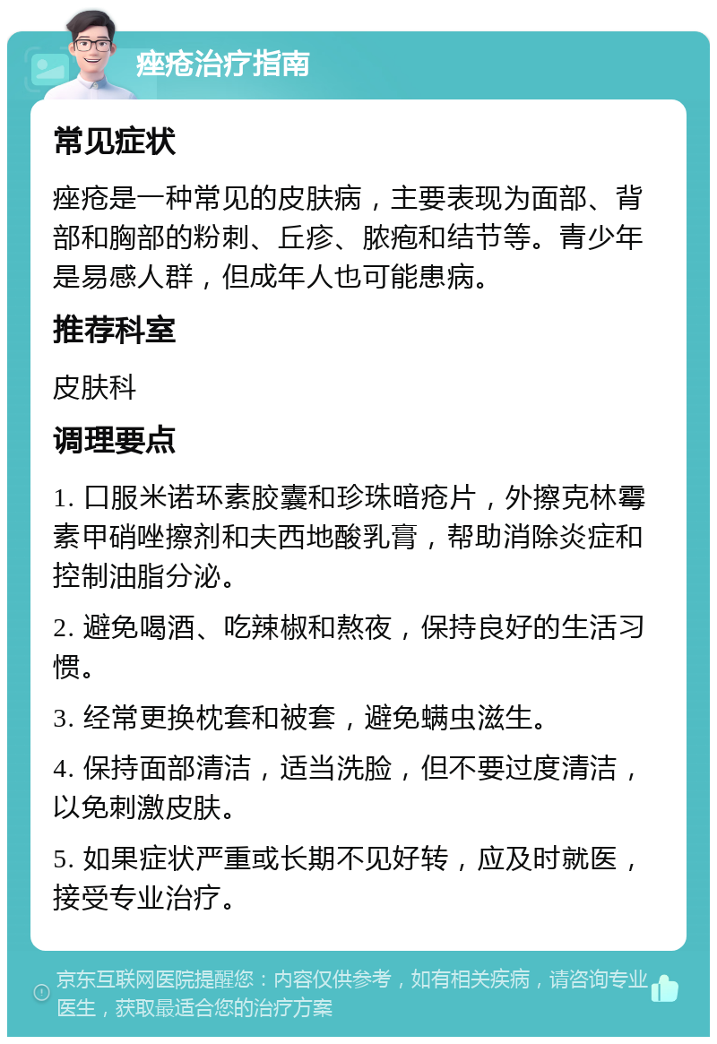 痤疮治疗指南 常见症状 痤疮是一种常见的皮肤病，主要表现为面部、背部和胸部的粉刺、丘疹、脓疱和结节等。青少年是易感人群，但成年人也可能患病。 推荐科室 皮肤科 调理要点 1. 口服米诺环素胶囊和珍珠暗疮片，外擦克林霉素甲硝唑擦剂和夫西地酸乳膏，帮助消除炎症和控制油脂分泌。 2. 避免喝酒、吃辣椒和熬夜，保持良好的生活习惯。 3. 经常更换枕套和被套，避免螨虫滋生。 4. 保持面部清洁，适当洗脸，但不要过度清洁，以免刺激皮肤。 5. 如果症状严重或长期不见好转，应及时就医，接受专业治疗。