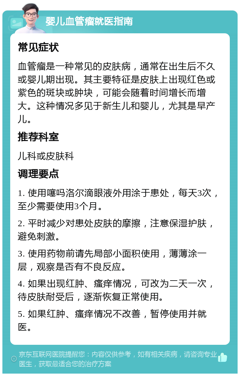 婴儿血管瘤就医指南 常见症状 血管瘤是一种常见的皮肤病，通常在出生后不久或婴儿期出现。其主要特征是皮肤上出现红色或紫色的斑块或肿块，可能会随着时间增长而增大。这种情况多见于新生儿和婴儿，尤其是早产儿。 推荐科室 儿科或皮肤科 调理要点 1. 使用噻吗洛尔滴眼液外用涂于患处，每天3次，至少需要使用3个月。 2. 平时减少对患处皮肤的摩擦，注意保湿护肤，避免刺激。 3. 使用药物前请先局部小面积使用，薄薄涂一层，观察是否有不良反应。 4. 如果出现红肿、瘙痒情况，可改为二天一次，待皮肤耐受后，逐渐恢复正常使用。 5. 如果红肿、瘙痒情况不改善，暂停使用并就医。