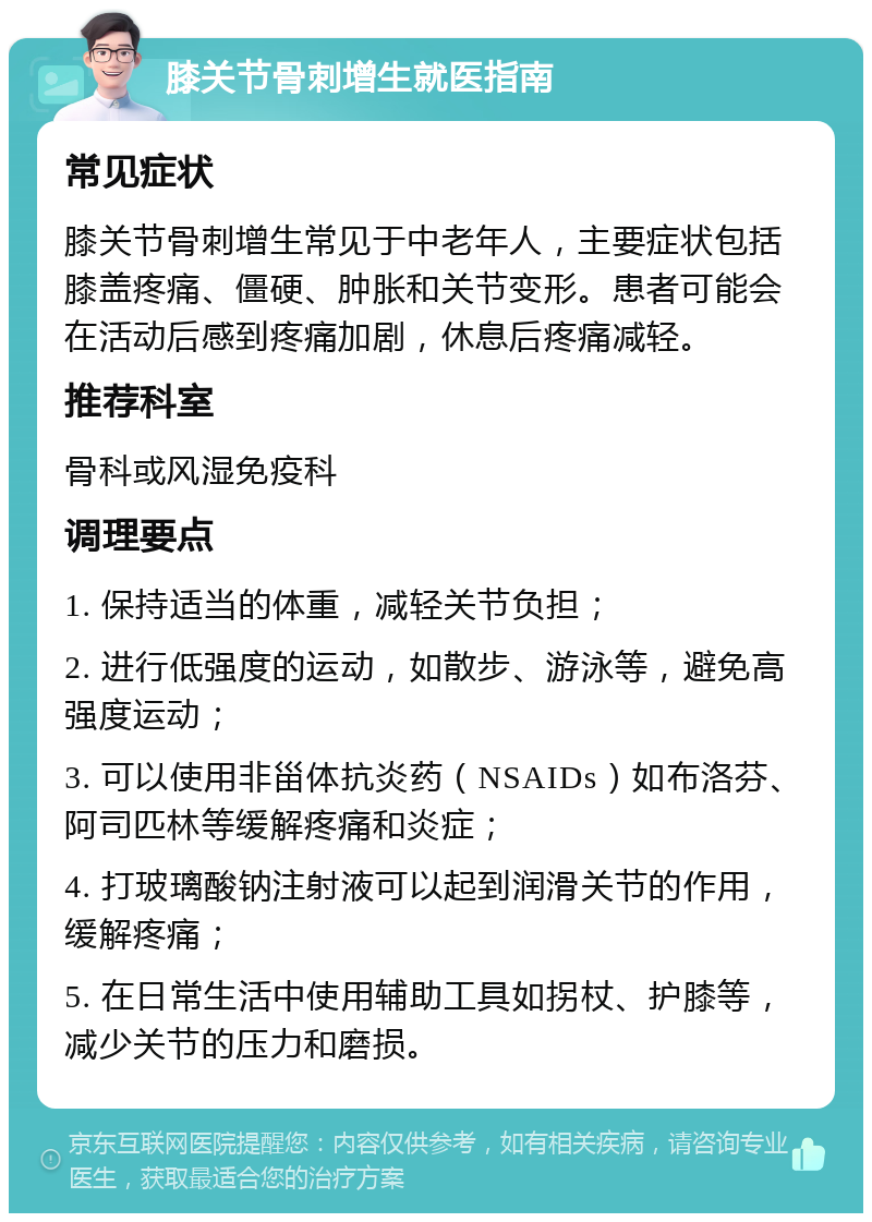 膝关节骨刺增生就医指南 常见症状 膝关节骨刺增生常见于中老年人，主要症状包括膝盖疼痛、僵硬、肿胀和关节变形。患者可能会在活动后感到疼痛加剧，休息后疼痛减轻。 推荐科室 骨科或风湿免疫科 调理要点 1. 保持适当的体重，减轻关节负担； 2. 进行低强度的运动，如散步、游泳等，避免高强度运动； 3. 可以使用非甾体抗炎药（NSAIDs）如布洛芬、阿司匹林等缓解疼痛和炎症； 4. 打玻璃酸钠注射液可以起到润滑关节的作用，缓解疼痛； 5. 在日常生活中使用辅助工具如拐杖、护膝等，减少关节的压力和磨损。