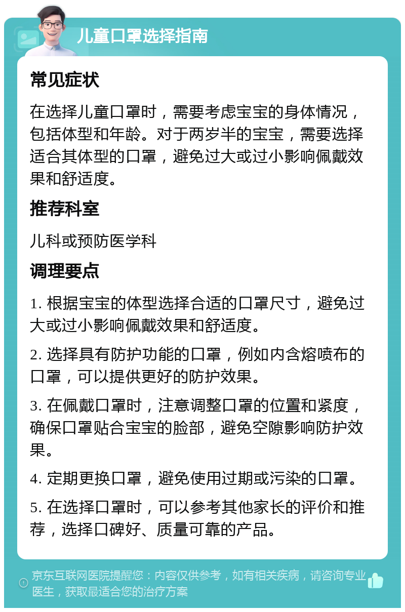 儿童口罩选择指南 常见症状 在选择儿童口罩时，需要考虑宝宝的身体情况，包括体型和年龄。对于两岁半的宝宝，需要选择适合其体型的口罩，避免过大或过小影响佩戴效果和舒适度。 推荐科室 儿科或预防医学科 调理要点 1. 根据宝宝的体型选择合适的口罩尺寸，避免过大或过小影响佩戴效果和舒适度。 2. 选择具有防护功能的口罩，例如内含熔喷布的口罩，可以提供更好的防护效果。 3. 在佩戴口罩时，注意调整口罩的位置和紧度，确保口罩贴合宝宝的脸部，避免空隙影响防护效果。 4. 定期更换口罩，避免使用过期或污染的口罩。 5. 在选择口罩时，可以参考其他家长的评价和推荐，选择口碑好、质量可靠的产品。