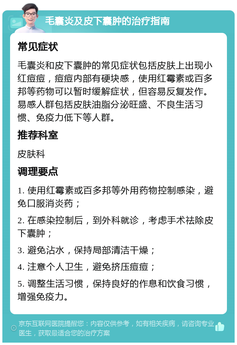 毛囊炎及皮下囊肿的治疗指南 常见症状 毛囊炎和皮下囊肿的常见症状包括皮肤上出现小红痘痘，痘痘内部有硬块感，使用红霉素或百多邦等药物可以暂时缓解症状，但容易反复发作。易感人群包括皮肤油脂分泌旺盛、不良生活习惯、免疫力低下等人群。 推荐科室 皮肤科 调理要点 1. 使用红霉素或百多邦等外用药物控制感染，避免口服消炎药； 2. 在感染控制后，到外科就诊，考虑手术祛除皮下囊肿； 3. 避免沾水，保持局部清洁干燥； 4. 注意个人卫生，避免挤压痘痘； 5. 调整生活习惯，保持良好的作息和饮食习惯，增强免疫力。