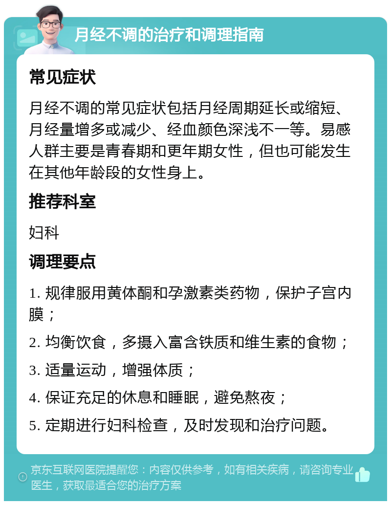 月经不调的治疗和调理指南 常见症状 月经不调的常见症状包括月经周期延长或缩短、月经量增多或减少、经血颜色深浅不一等。易感人群主要是青春期和更年期女性，但也可能发生在其他年龄段的女性身上。 推荐科室 妇科 调理要点 1. 规律服用黄体酮和孕激素类药物，保护子宫内膜； 2. 均衡饮食，多摄入富含铁质和维生素的食物； 3. 适量运动，增强体质； 4. 保证充足的休息和睡眠，避免熬夜； 5. 定期进行妇科检查，及时发现和治疗问题。