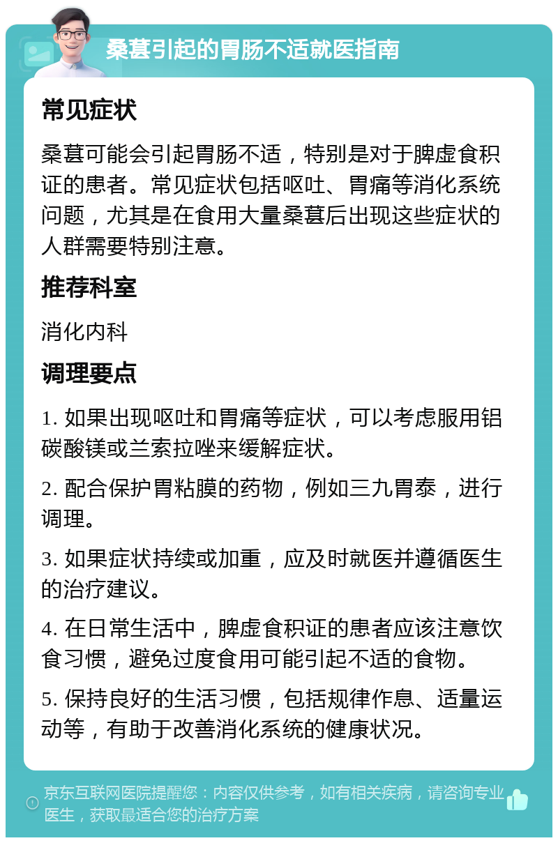 桑葚引起的胃肠不适就医指南 常见症状 桑葚可能会引起胃肠不适，特别是对于脾虚食积证的患者。常见症状包括呕吐、胃痛等消化系统问题，尤其是在食用大量桑葚后出现这些症状的人群需要特别注意。 推荐科室 消化内科 调理要点 1. 如果出现呕吐和胃痛等症状，可以考虑服用铝碳酸镁或兰索拉唑来缓解症状。 2. 配合保护胃粘膜的药物，例如三九胃泰，进行调理。 3. 如果症状持续或加重，应及时就医并遵循医生的治疗建议。 4. 在日常生活中，脾虚食积证的患者应该注意饮食习惯，避免过度食用可能引起不适的食物。 5. 保持良好的生活习惯，包括规律作息、适量运动等，有助于改善消化系统的健康状况。