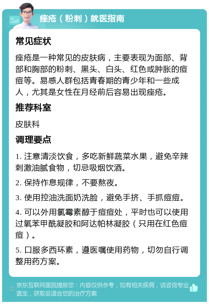 痤疮（粉刺）就医指南 常见症状 痤疮是一种常见的皮肤病，主要表现为面部、背部和胸部的粉刺、黑头、白头、红色或肿胀的痘痘等。易感人群包括青春期的青少年和一些成人，尤其是女性在月经前后容易出现痤疮。 推荐科室 皮肤科 调理要点 1. 注意清淡饮食，多吃新鲜蔬菜水果，避免辛辣刺激油腻食物，切忌吸烟饮酒。 2. 保持作息规律，不要熬夜。 3. 使用控油洗面奶洗脸，避免手挤、手抓痘痘。 4. 可以外用氯霉素醇于痘痘处，平时也可以使用过氧苯甲酰凝胶和阿达帕林凝胶（只用在红色痘痘）。 5. 口服多西环素，遵医嘱使用药物，切勿自行调整用药方案。