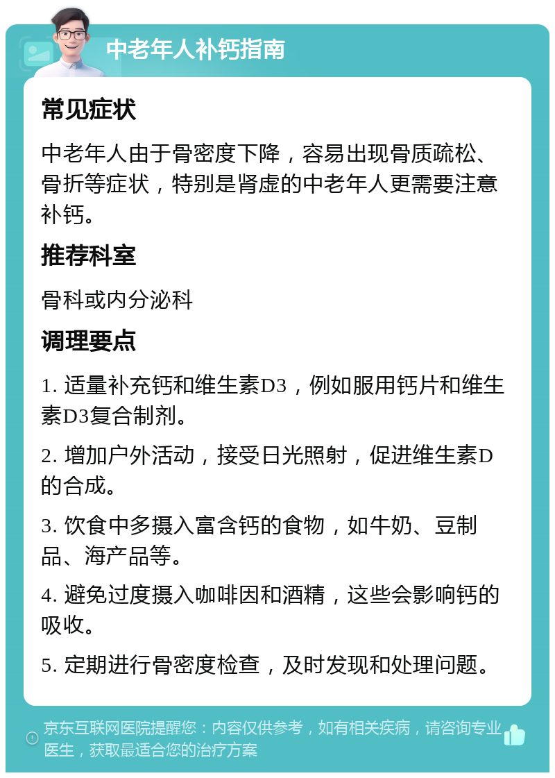 中老年人补钙指南 常见症状 中老年人由于骨密度下降，容易出现骨质疏松、骨折等症状，特别是肾虚的中老年人更需要注意补钙。 推荐科室 骨科或内分泌科 调理要点 1. 适量补充钙和维生素D3，例如服用钙片和维生素D3复合制剂。 2. 增加户外活动，接受日光照射，促进维生素D的合成。 3. 饮食中多摄入富含钙的食物，如牛奶、豆制品、海产品等。 4. 避免过度摄入咖啡因和酒精，这些会影响钙的吸收。 5. 定期进行骨密度检查，及时发现和处理问题。