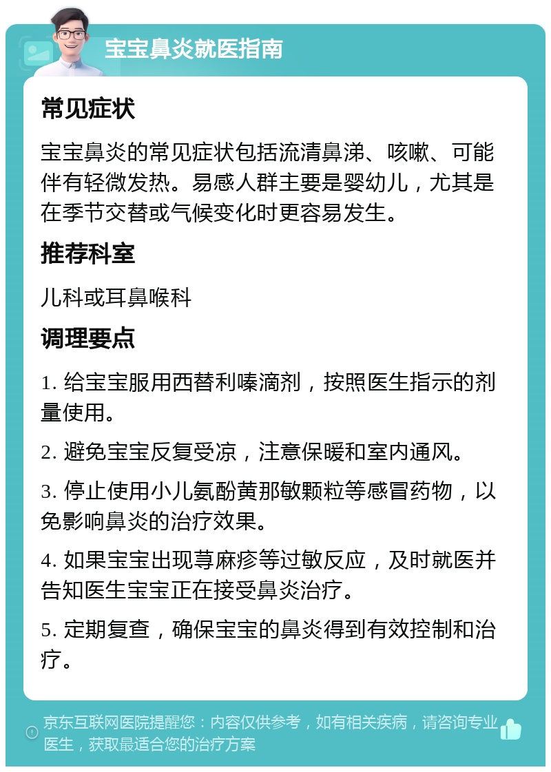 宝宝鼻炎就医指南 常见症状 宝宝鼻炎的常见症状包括流清鼻涕、咳嗽、可能伴有轻微发热。易感人群主要是婴幼儿，尤其是在季节交替或气候变化时更容易发生。 推荐科室 儿科或耳鼻喉科 调理要点 1. 给宝宝服用西替利嗪滴剂，按照医生指示的剂量使用。 2. 避免宝宝反复受凉，注意保暖和室内通风。 3. 停止使用小儿氨酚黄那敏颗粒等感冒药物，以免影响鼻炎的治疗效果。 4. 如果宝宝出现荨麻疹等过敏反应，及时就医并告知医生宝宝正在接受鼻炎治疗。 5. 定期复查，确保宝宝的鼻炎得到有效控制和治疗。