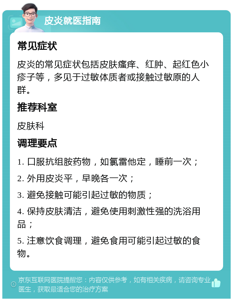 皮炎就医指南 常见症状 皮炎的常见症状包括皮肤瘙痒、红肿、起红色小疹子等，多见于过敏体质者或接触过敏原的人群。 推荐科室 皮肤科 调理要点 1. 口服抗组胺药物，如氯雷他定，睡前一次； 2. 外用皮炎平，早晚各一次； 3. 避免接触可能引起过敏的物质； 4. 保持皮肤清洁，避免使用刺激性强的洗浴用品； 5. 注意饮食调理，避免食用可能引起过敏的食物。