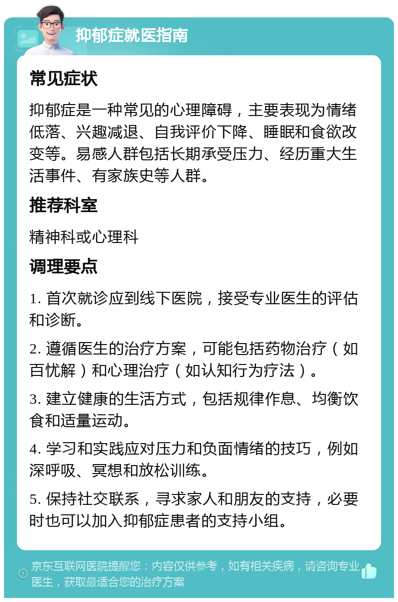 抑郁症就医指南 常见症状 抑郁症是一种常见的心理障碍，主要表现为情绪低落、兴趣减退、自我评价下降、睡眠和食欲改变等。易感人群包括长期承受压力、经历重大生活事件、有家族史等人群。 推荐科室 精神科或心理科 调理要点 1. 首次就诊应到线下医院，接受专业医生的评估和诊断。 2. 遵循医生的治疗方案，可能包括药物治疗（如百忧解）和心理治疗（如认知行为疗法）。 3. 建立健康的生活方式，包括规律作息、均衡饮食和适量运动。 4. 学习和实践应对压力和负面情绪的技巧，例如深呼吸、冥想和放松训练。 5. 保持社交联系，寻求家人和朋友的支持，必要时也可以加入抑郁症患者的支持小组。