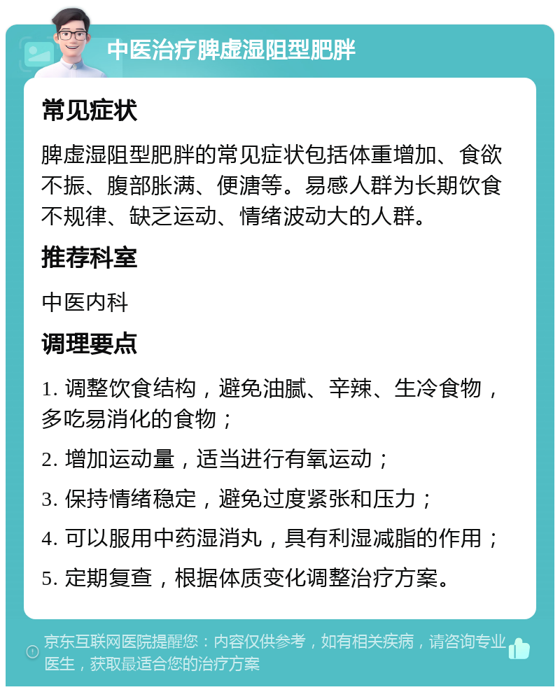 中医治疗脾虚湿阻型肥胖 常见症状 脾虚湿阻型肥胖的常见症状包括体重增加、食欲不振、腹部胀满、便溏等。易感人群为长期饮食不规律、缺乏运动、情绪波动大的人群。 推荐科室 中医内科 调理要点 1. 调整饮食结构，避免油腻、辛辣、生冷食物，多吃易消化的食物； 2. 增加运动量，适当进行有氧运动； 3. 保持情绪稳定，避免过度紧张和压力； 4. 可以服用中药湿消丸，具有利湿减脂的作用； 5. 定期复查，根据体质变化调整治疗方案。