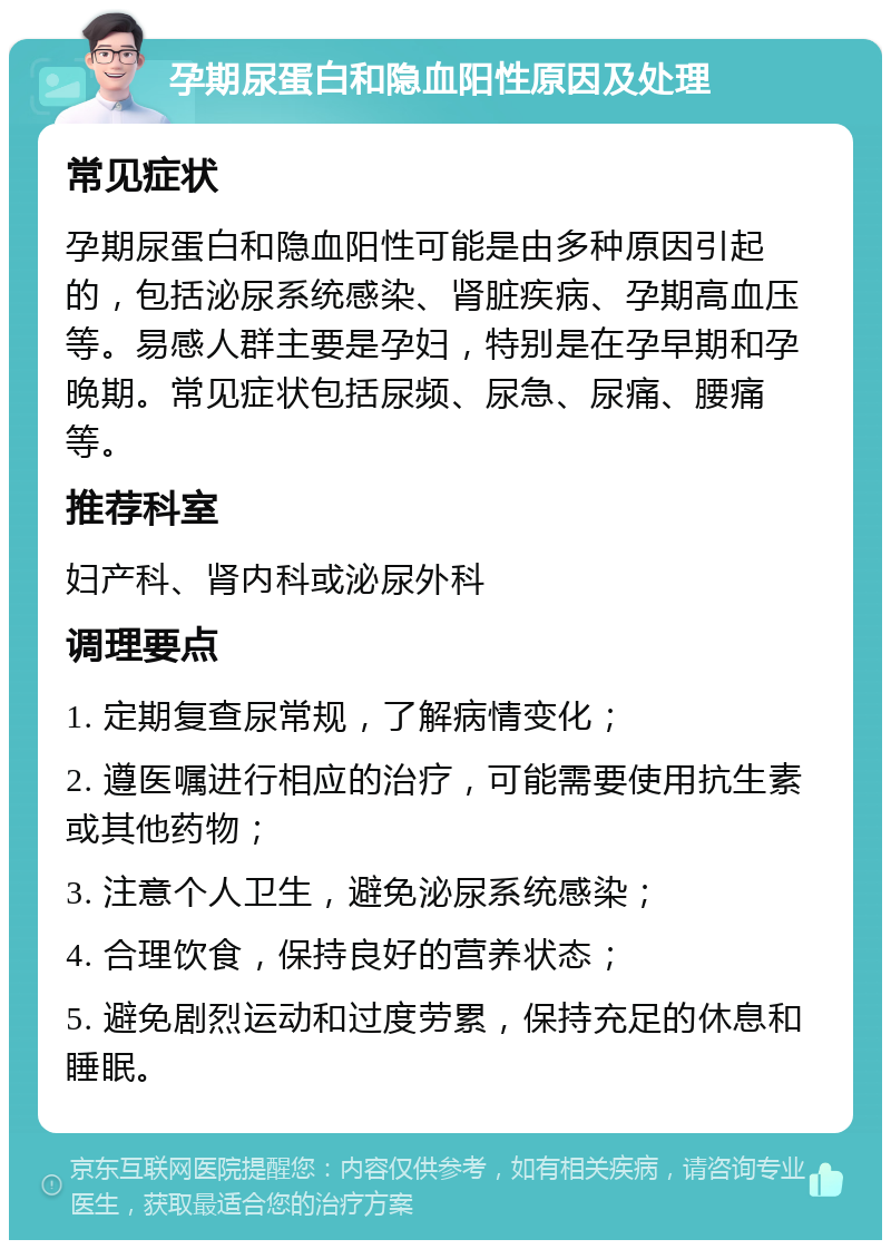 孕期尿蛋白和隐血阳性原因及处理 常见症状 孕期尿蛋白和隐血阳性可能是由多种原因引起的，包括泌尿系统感染、肾脏疾病、孕期高血压等。易感人群主要是孕妇，特别是在孕早期和孕晚期。常见症状包括尿频、尿急、尿痛、腰痛等。 推荐科室 妇产科、肾内科或泌尿外科 调理要点 1. 定期复查尿常规，了解病情变化； 2. 遵医嘱进行相应的治疗，可能需要使用抗生素或其他药物； 3. 注意个人卫生，避免泌尿系统感染； 4. 合理饮食，保持良好的营养状态； 5. 避免剧烈运动和过度劳累，保持充足的休息和睡眠。