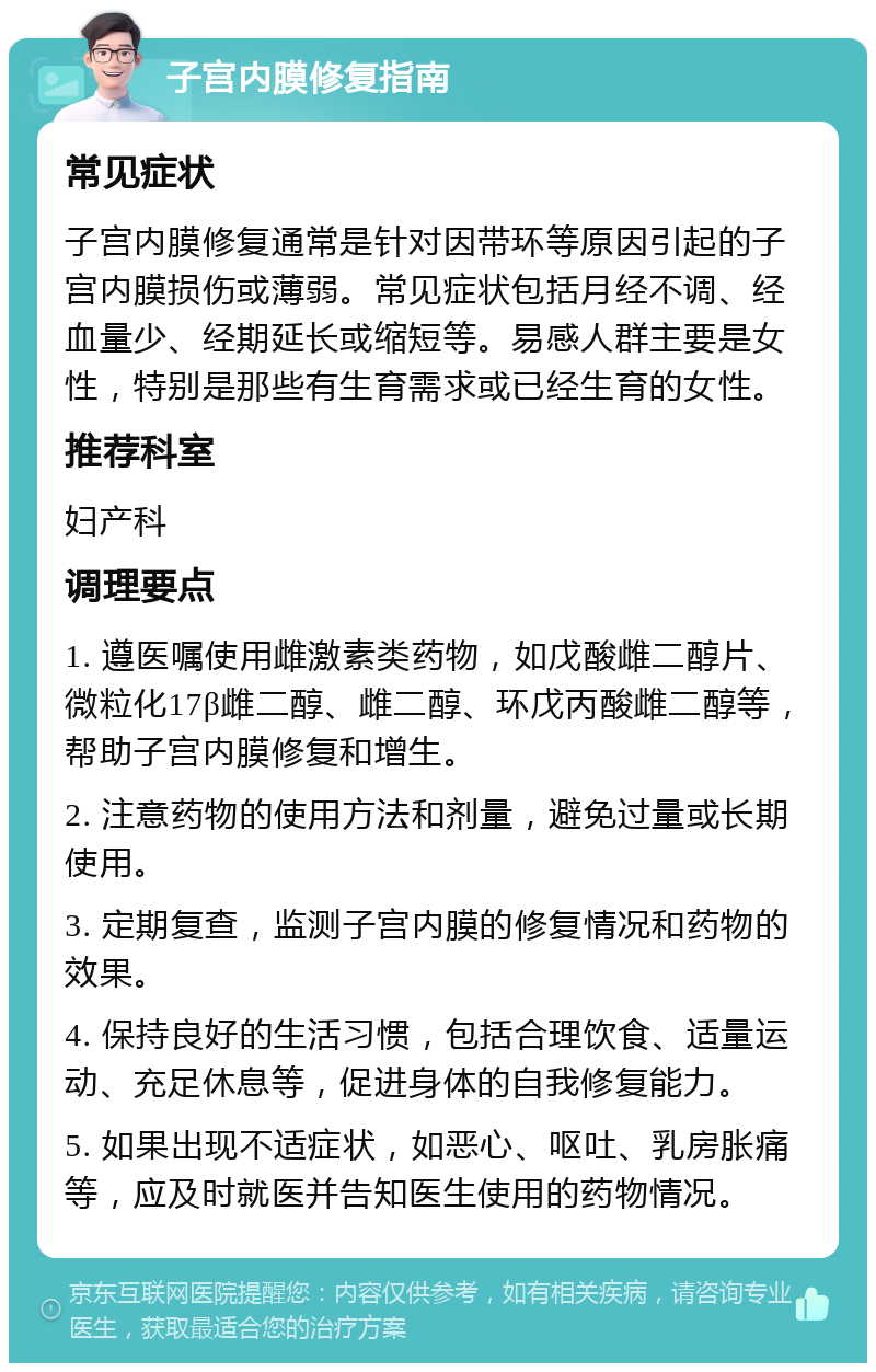 子宫内膜修复指南 常见症状 子宫内膜修复通常是针对因带环等原因引起的子宫内膜损伤或薄弱。常见症状包括月经不调、经血量少、经期延长或缩短等。易感人群主要是女性，特别是那些有生育需求或已经生育的女性。 推荐科室 妇产科 调理要点 1. 遵医嘱使用雌激素类药物，如戊酸雌二醇片、微粒化17β雌二醇、雌二醇、环戊丙酸雌二醇等，帮助子宫内膜修复和增生。 2. 注意药物的使用方法和剂量，避免过量或长期使用。 3. 定期复查，监测子宫内膜的修复情况和药物的效果。 4. 保持良好的生活习惯，包括合理饮食、适量运动、充足休息等，促进身体的自我修复能力。 5. 如果出现不适症状，如恶心、呕吐、乳房胀痛等，应及时就医并告知医生使用的药物情况。