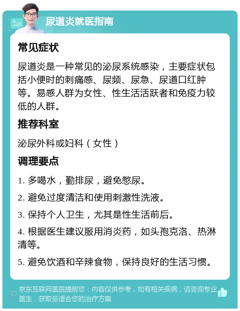 尿道炎就医指南 常见症状 尿道炎是一种常见的泌尿系统感染，主要症状包括小便时的刺痛感、尿频、尿急、尿道口红肿等。易感人群为女性、性生活活跃者和免疫力较低的人群。 推荐科室 泌尿外科或妇科（女性） 调理要点 1. 多喝水，勤排尿，避免憋尿。 2. 避免过度清洁和使用刺激性洗液。 3. 保持个人卫生，尤其是性生活前后。 4. 根据医生建议服用消炎药，如头孢克洛、热淋清等。 5. 避免饮酒和辛辣食物，保持良好的生活习惯。