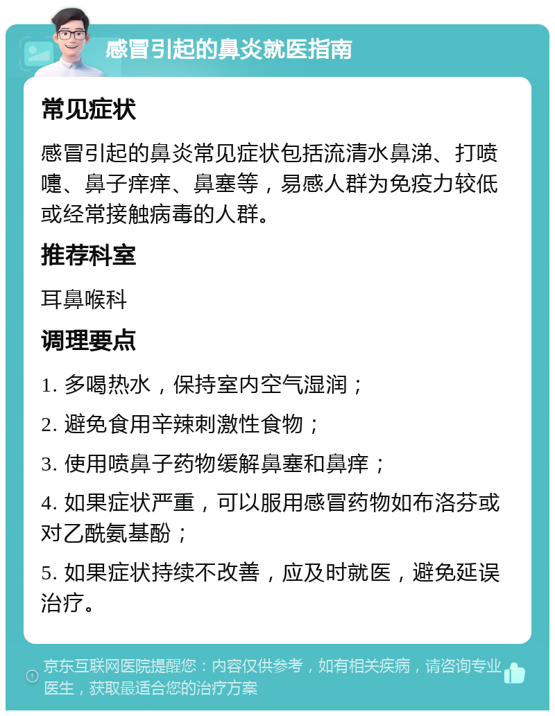 感冒引起的鼻炎就医指南 常见症状 感冒引起的鼻炎常见症状包括流清水鼻涕、打喷嚏、鼻子痒痒、鼻塞等，易感人群为免疫力较低或经常接触病毒的人群。 推荐科室 耳鼻喉科 调理要点 1. 多喝热水，保持室内空气湿润； 2. 避免食用辛辣刺激性食物； 3. 使用喷鼻子药物缓解鼻塞和鼻痒； 4. 如果症状严重，可以服用感冒药物如布洛芬或对乙酰氨基酚； 5. 如果症状持续不改善，应及时就医，避免延误治疗。