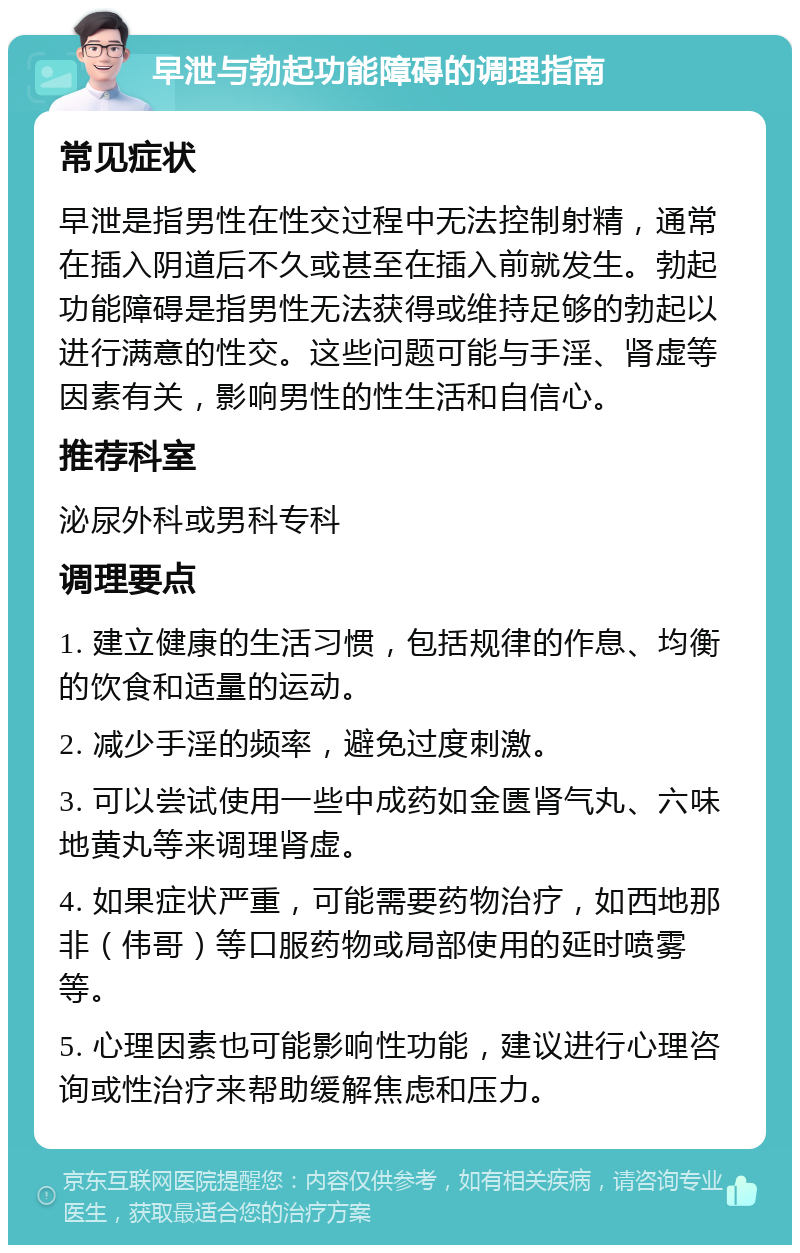 早泄与勃起功能障碍的调理指南 常见症状 早泄是指男性在性交过程中无法控制射精，通常在插入阴道后不久或甚至在插入前就发生。勃起功能障碍是指男性无法获得或维持足够的勃起以进行满意的性交。这些问题可能与手淫、肾虚等因素有关，影响男性的性生活和自信心。 推荐科室 泌尿外科或男科专科 调理要点 1. 建立健康的生活习惯，包括规律的作息、均衡的饮食和适量的运动。 2. 减少手淫的频率，避免过度刺激。 3. 可以尝试使用一些中成药如金匮肾气丸、六味地黄丸等来调理肾虚。 4. 如果症状严重，可能需要药物治疗，如西地那非（伟哥）等口服药物或局部使用的延时喷雾等。 5. 心理因素也可能影响性功能，建议进行心理咨询或性治疗来帮助缓解焦虑和压力。