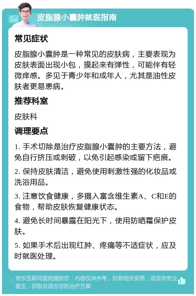 皮脂腺小囊肿就医指南 常见症状 皮脂腺小囊肿是一种常见的皮肤病，主要表现为皮肤表面出现小包，摸起来有弹性，可能伴有轻微痒感。多见于青少年和成年人，尤其是油性皮肤者更易患病。 推荐科室 皮肤科 调理要点 1. 手术切除是治疗皮脂腺小囊肿的主要方法，避免自行挤压或刺破，以免引起感染或留下疤痕。 2. 保持皮肤清洁，避免使用刺激性强的化妆品或洗浴用品。 3. 注意饮食健康，多摄入富含维生素A、C和E的食物，帮助皮肤恢复健康状态。 4. 避免长时间暴露在阳光下，使用防晒霜保护皮肤。 5. 如果手术后出现红肿、疼痛等不适症状，应及时就医处理。