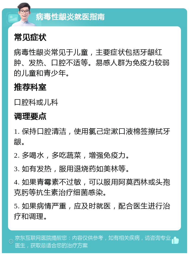 病毒性龈炎就医指南 常见症状 病毒性龈炎常见于儿童，主要症状包括牙龈红肿、发热、口腔不适等。易感人群为免疫力较弱的儿童和青少年。 推荐科室 口腔科或儿科 调理要点 1. 保持口腔清洁，使用氯己定漱口液棉签擦拭牙龈。 2. 多喝水，多吃蔬菜，增强免疫力。 3. 如有发热，服用退烧药如美林等。 4. 如果青霉素不过敏，可以服用阿莫西林或头孢克肟等抗生素治疗细菌感染。 5. 如果病情严重，应及时就医，配合医生进行治疗和调理。