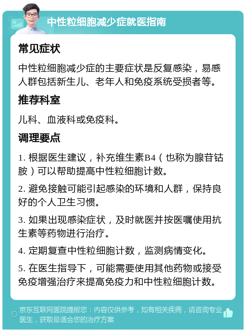 中性粒细胞减少症就医指南 常见症状 中性粒细胞减少症的主要症状是反复感染，易感人群包括新生儿、老年人和免疫系统受损者等。 推荐科室 儿科、血液科或免疫科。 调理要点 1. 根据医生建议，补充维生素B4（也称为腺苷钴胺）可以帮助提高中性粒细胞计数。 2. 避免接触可能引起感染的环境和人群，保持良好的个人卫生习惯。 3. 如果出现感染症状，及时就医并按医嘱使用抗生素等药物进行治疗。 4. 定期复查中性粒细胞计数，监测病情变化。 5. 在医生指导下，可能需要使用其他药物或接受免疫增强治疗来提高免疫力和中性粒细胞计数。