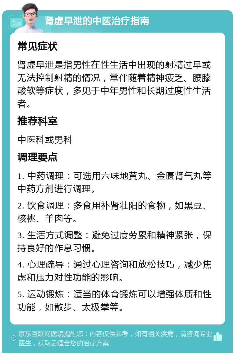 肾虚早泄的中医治疗指南 常见症状 肾虚早泄是指男性在性生活中出现的射精过早或无法控制射精的情况，常伴随着精神疲乏、腰膝酸软等症状，多见于中年男性和长期过度性生活者。 推荐科室 中医科或男科 调理要点 1. 中药调理：可选用六味地黄丸、金匮肾气丸等中药方剂进行调理。 2. 饮食调理：多食用补肾壮阳的食物，如黑豆、核桃、羊肉等。 3. 生活方式调整：避免过度劳累和精神紧张，保持良好的作息习惯。 4. 心理疏导：通过心理咨询和放松技巧，减少焦虑和压力对性功能的影响。 5. 运动锻炼：适当的体育锻炼可以增强体质和性功能，如散步、太极拳等。