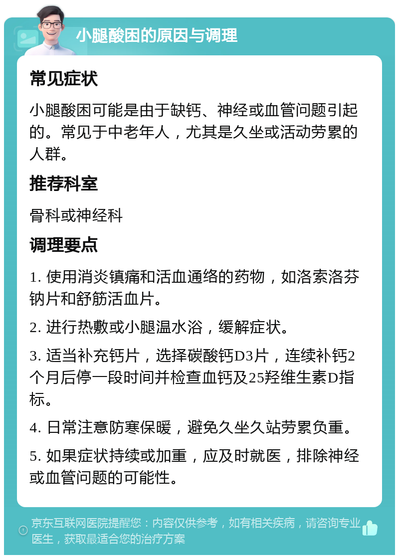 小腿酸困的原因与调理 常见症状 小腿酸困可能是由于缺钙、神经或血管问题引起的。常见于中老年人，尤其是久坐或活动劳累的人群。 推荐科室 骨科或神经科 调理要点 1. 使用消炎镇痛和活血通络的药物，如洛索洛芬钠片和舒筋活血片。 2. 进行热敷或小腿温水浴，缓解症状。 3. 适当补充钙片，选择碳酸钙D3片，连续补钙2个月后停一段时间并检查血钙及25羟维生素D指标。 4. 日常注意防寒保暖，避免久坐久站劳累负重。 5. 如果症状持续或加重，应及时就医，排除神经或血管问题的可能性。