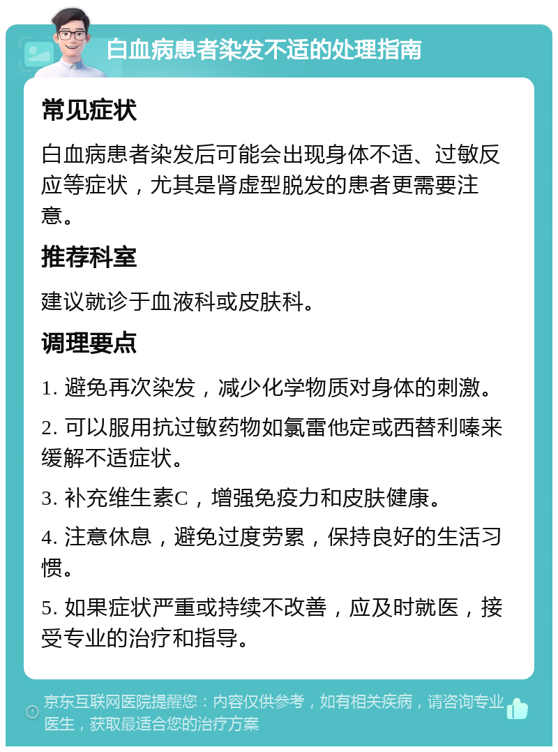 白血病患者染发不适的处理指南 常见症状 白血病患者染发后可能会出现身体不适、过敏反应等症状，尤其是肾虚型脱发的患者更需要注意。 推荐科室 建议就诊于血液科或皮肤科。 调理要点 1. 避免再次染发，减少化学物质对身体的刺激。 2. 可以服用抗过敏药物如氯雷他定或西替利嗪来缓解不适症状。 3. 补充维生素C，增强免疫力和皮肤健康。 4. 注意休息，避免过度劳累，保持良好的生活习惯。 5. 如果症状严重或持续不改善，应及时就医，接受专业的治疗和指导。