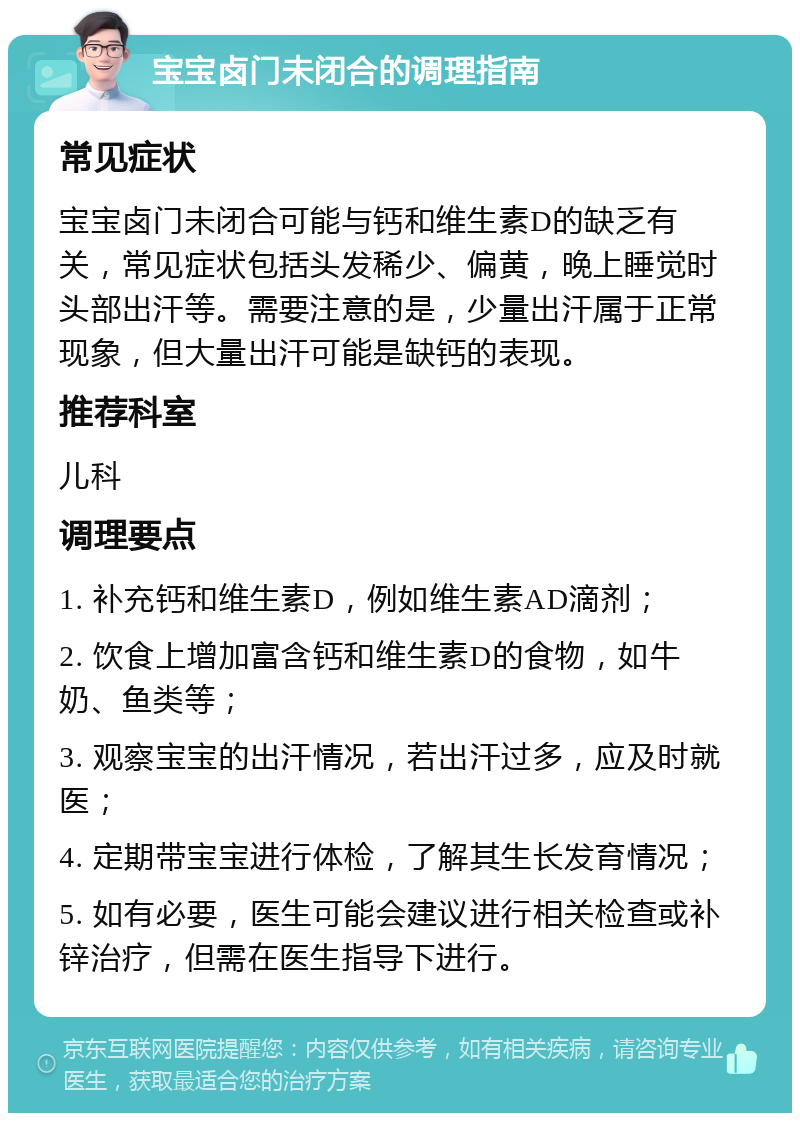 宝宝卤门未闭合的调理指南 常见症状 宝宝卤门未闭合可能与钙和维生素D的缺乏有关，常见症状包括头发稀少、偏黄，晚上睡觉时头部出汗等。需要注意的是，少量出汗属于正常现象，但大量出汗可能是缺钙的表现。 推荐科室 儿科 调理要点 1. 补充钙和维生素D，例如维生素AD滴剂； 2. 饮食上增加富含钙和维生素D的食物，如牛奶、鱼类等； 3. 观察宝宝的出汗情况，若出汗过多，应及时就医； 4. 定期带宝宝进行体检，了解其生长发育情况； 5. 如有必要，医生可能会建议进行相关检查或补锌治疗，但需在医生指导下进行。