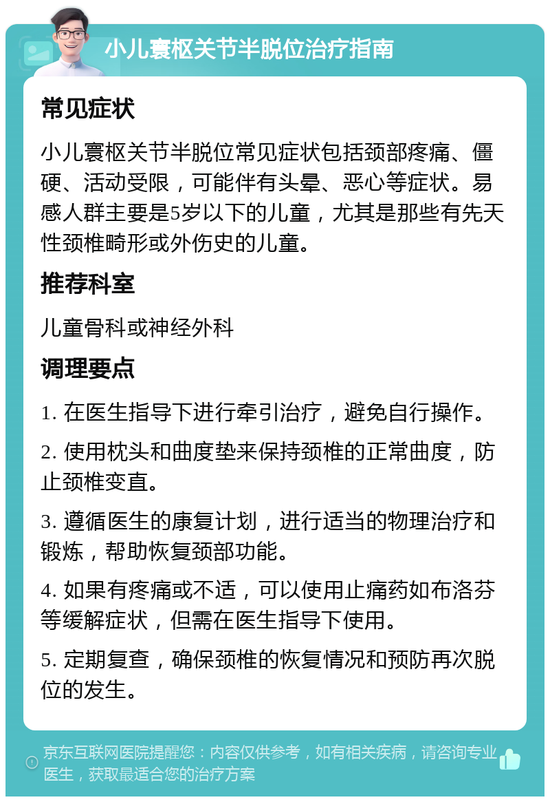 小儿寰枢关节半脱位治疗指南 常见症状 小儿寰枢关节半脱位常见症状包括颈部疼痛、僵硬、活动受限，可能伴有头晕、恶心等症状。易感人群主要是5岁以下的儿童，尤其是那些有先天性颈椎畸形或外伤史的儿童。 推荐科室 儿童骨科或神经外科 调理要点 1. 在医生指导下进行牵引治疗，避免自行操作。 2. 使用枕头和曲度垫来保持颈椎的正常曲度，防止颈椎变直。 3. 遵循医生的康复计划，进行适当的物理治疗和锻炼，帮助恢复颈部功能。 4. 如果有疼痛或不适，可以使用止痛药如布洛芬等缓解症状，但需在医生指导下使用。 5. 定期复查，确保颈椎的恢复情况和预防再次脱位的发生。