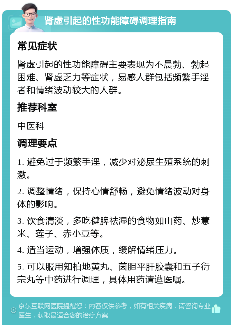 肾虚引起的性功能障碍调理指南 常见症状 肾虚引起的性功能障碍主要表现为不晨勃、勃起困难、肾虚乏力等症状，易感人群包括频繁手淫者和情绪波动较大的人群。 推荐科室 中医科 调理要点 1. 避免过于频繁手淫，减少对泌尿生殖系统的刺激。 2. 调整情绪，保持心情舒畅，避免情绪波动对身体的影响。 3. 饮食清淡，多吃健脾祛湿的食物如山药、炒薏米、莲子、赤小豆等。 4. 适当运动，增强体质，缓解情绪压力。 5. 可以服用知柏地黄丸、茵胆平肝胶囊和五子衍宗丸等中药进行调理，具体用药请遵医嘱。