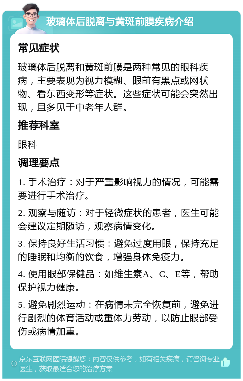 玻璃体后脱离与黄斑前膜疾病介绍 常见症状 玻璃体后脱离和黄斑前膜是两种常见的眼科疾病，主要表现为视力模糊、眼前有黑点或网状物、看东西变形等症状。这些症状可能会突然出现，且多见于中老年人群。 推荐科室 眼科 调理要点 1. 手术治疗：对于严重影响视力的情况，可能需要进行手术治疗。 2. 观察与随访：对于轻微症状的患者，医生可能会建议定期随访，观察病情变化。 3. 保持良好生活习惯：避免过度用眼，保持充足的睡眠和均衡的饮食，增强身体免疫力。 4. 使用眼部保健品：如维生素A、C、E等，帮助保护视力健康。 5. 避免剧烈运动：在病情未完全恢复前，避免进行剧烈的体育活动或重体力劳动，以防止眼部受伤或病情加重。