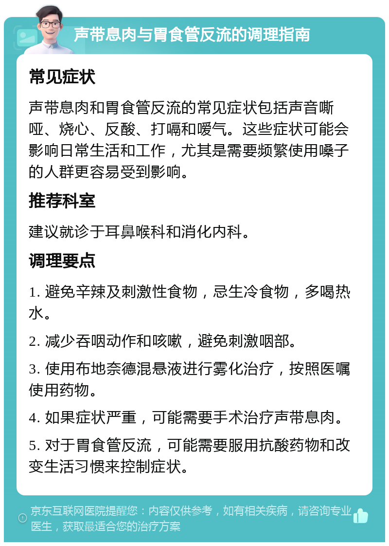 声带息肉与胃食管反流的调理指南 常见症状 声带息肉和胃食管反流的常见症状包括声音嘶哑、烧心、反酸、打嗝和嗳气。这些症状可能会影响日常生活和工作，尤其是需要频繁使用嗓子的人群更容易受到影响。 推荐科室 建议就诊于耳鼻喉科和消化内科。 调理要点 1. 避免辛辣及刺激性食物，忌生冷食物，多喝热水。 2. 减少吞咽动作和咳嗽，避免刺激咽部。 3. 使用布地奈德混悬液进行雾化治疗，按照医嘱使用药物。 4. 如果症状严重，可能需要手术治疗声带息肉。 5. 对于胃食管反流，可能需要服用抗酸药物和改变生活习惯来控制症状。