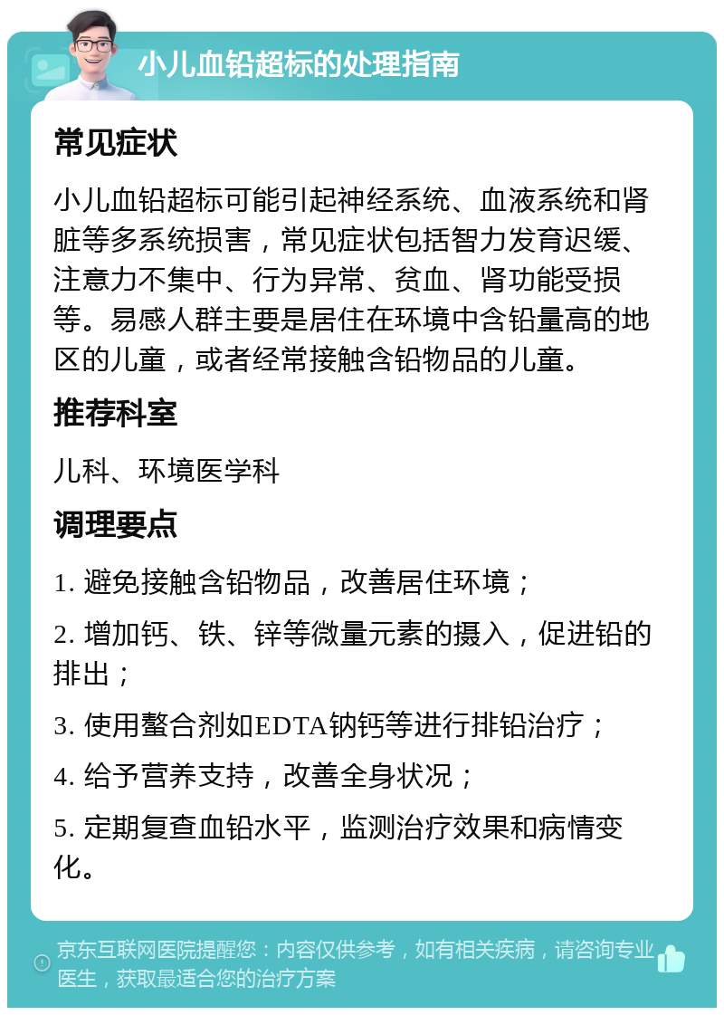 小儿血铅超标的处理指南 常见症状 小儿血铅超标可能引起神经系统、血液系统和肾脏等多系统损害，常见症状包括智力发育迟缓、注意力不集中、行为异常、贫血、肾功能受损等。易感人群主要是居住在环境中含铅量高的地区的儿童，或者经常接触含铅物品的儿童。 推荐科室 儿科、环境医学科 调理要点 1. 避免接触含铅物品，改善居住环境； 2. 增加钙、铁、锌等微量元素的摄入，促进铅的排出； 3. 使用螯合剂如EDTA钠钙等进行排铅治疗； 4. 给予营养支持，改善全身状况； 5. 定期复查血铅水平，监测治疗效果和病情变化。