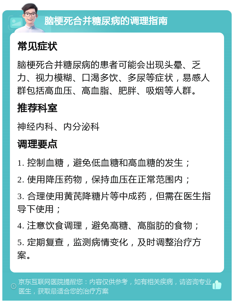 脑梗死合并糖尿病的调理指南 常见症状 脑梗死合并糖尿病的患者可能会出现头晕、乏力、视力模糊、口渴多饮、多尿等症状，易感人群包括高血压、高血脂、肥胖、吸烟等人群。 推荐科室 神经内科、内分泌科 调理要点 1. 控制血糖，避免低血糖和高血糖的发生； 2. 使用降压药物，保持血压在正常范围内； 3. 合理使用黄芪降糖片等中成药，但需在医生指导下使用； 4. 注意饮食调理，避免高糖、高脂肪的食物； 5. 定期复查，监测病情变化，及时调整治疗方案。