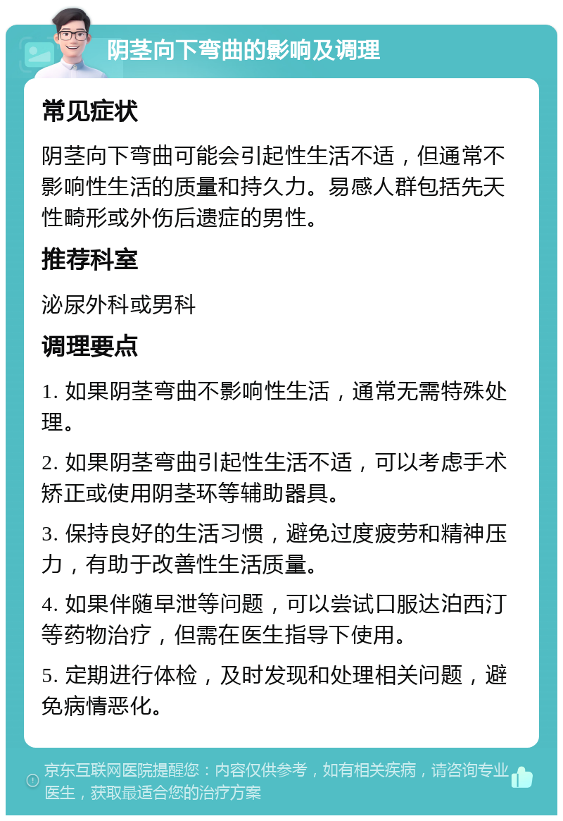 阴茎向下弯曲的影响及调理 常见症状 阴茎向下弯曲可能会引起性生活不适，但通常不影响性生活的质量和持久力。易感人群包括先天性畸形或外伤后遗症的男性。 推荐科室 泌尿外科或男科 调理要点 1. 如果阴茎弯曲不影响性生活，通常无需特殊处理。 2. 如果阴茎弯曲引起性生活不适，可以考虑手术矫正或使用阴茎环等辅助器具。 3. 保持良好的生活习惯，避免过度疲劳和精神压力，有助于改善性生活质量。 4. 如果伴随早泄等问题，可以尝试口服达泊西汀等药物治疗，但需在医生指导下使用。 5. 定期进行体检，及时发现和处理相关问题，避免病情恶化。