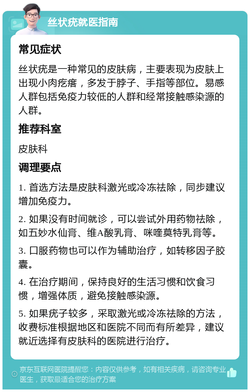 丝状疣就医指南 常见症状 丝状疣是一种常见的皮肤病，主要表现为皮肤上出现小肉疙瘩，多发于脖子、手指等部位。易感人群包括免疫力较低的人群和经常接触感染源的人群。 推荐科室 皮肤科 调理要点 1. 首选方法是皮肤科激光或冷冻祛除，同步建议增加免疫力。 2. 如果没有时间就诊，可以尝试外用药物祛除，如五妙水仙膏、维A酸乳膏、咪喹莫特乳膏等。 3. 口服药物也可以作为辅助治疗，如转移因子胶囊。 4. 在治疗期间，保持良好的生活习惯和饮食习惯，增强体质，避免接触感染源。 5. 如果疣子较多，采取激光或冷冻祛除的方法，收费标准根据地区和医院不同而有所差异，建议就近选择有皮肤科的医院进行治疗。