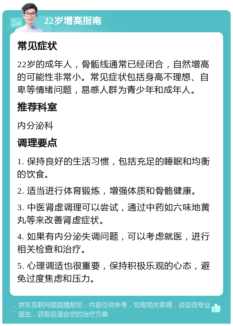 22岁增高指南 常见症状 22岁的成年人，骨骺线通常已经闭合，自然增高的可能性非常小。常见症状包括身高不理想、自卑等情绪问题，易感人群为青少年和成年人。 推荐科室 内分泌科 调理要点 1. 保持良好的生活习惯，包括充足的睡眠和均衡的饮食。 2. 适当进行体育锻炼，增强体质和骨骼健康。 3. 中医肾虚调理可以尝试，通过中药如六味地黄丸等来改善肾虚症状。 4. 如果有内分泌失调问题，可以考虑就医，进行相关检查和治疗。 5. 心理调适也很重要，保持积极乐观的心态，避免过度焦虑和压力。