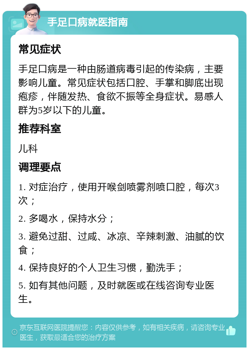 手足口病就医指南 常见症状 手足口病是一种由肠道病毒引起的传染病，主要影响儿童。常见症状包括口腔、手掌和脚底出现疱疹，伴随发热、食欲不振等全身症状。易感人群为5岁以下的儿童。 推荐科室 儿科 调理要点 1. 对症治疗，使用开喉剑喷雾剂喷口腔，每次3次； 2. 多喝水，保持水分； 3. 避免过甜、过咸、冰凉、辛辣刺激、油腻的饮食； 4. 保持良好的个人卫生习惯，勤洗手； 5. 如有其他问题，及时就医或在线咨询专业医生。