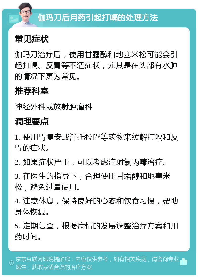 伽玛刀后用药引起打嗝的处理方法 常见症状 伽玛刀治疗后，使用甘露醇和地塞米松可能会引起打嗝、反胃等不适症状，尤其是在头部有水肿的情况下更为常见。 推荐科室 神经外科或放射肿瘤科 调理要点 1. 使用胃复安或泮托拉唑等药物来缓解打嗝和反胃的症状。 2. 如果症状严重，可以考虑注射氯丙嗪治疗。 3. 在医生的指导下，合理使用甘露醇和地塞米松，避免过量使用。 4. 注意休息，保持良好的心态和饮食习惯，帮助身体恢复。 5. 定期复查，根据病情的发展调整治疗方案和用药时间。