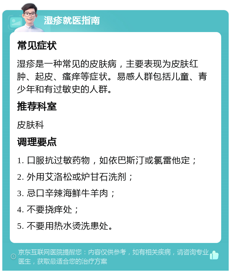 湿疹就医指南 常见症状 湿疹是一种常见的皮肤病，主要表现为皮肤红肿、起皮、瘙痒等症状。易感人群包括儿童、青少年和有过敏史的人群。 推荐科室 皮肤科 调理要点 1. 口服抗过敏药物，如依巴斯汀或氯雷他定； 2. 外用艾洛松或炉甘石洗剂； 3. 忌口辛辣海鲜牛羊肉； 4. 不要挠痒处； 5. 不要用热水烫洗患处。