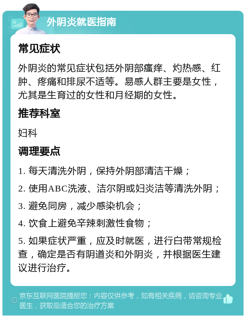 外阴炎就医指南 常见症状 外阴炎的常见症状包括外阴部瘙痒、灼热感、红肿、疼痛和排尿不适等。易感人群主要是女性，尤其是生育过的女性和月经期的女性。 推荐科室 妇科 调理要点 1. 每天清洗外阴，保持外阴部清洁干燥； 2. 使用ABC洗液、洁尔阴或妇炎洁等清洗外阴； 3. 避免同房，减少感染机会； 4. 饮食上避免辛辣刺激性食物； 5. 如果症状严重，应及时就医，进行白带常规检查，确定是否有阴道炎和外阴炎，并根据医生建议进行治疗。