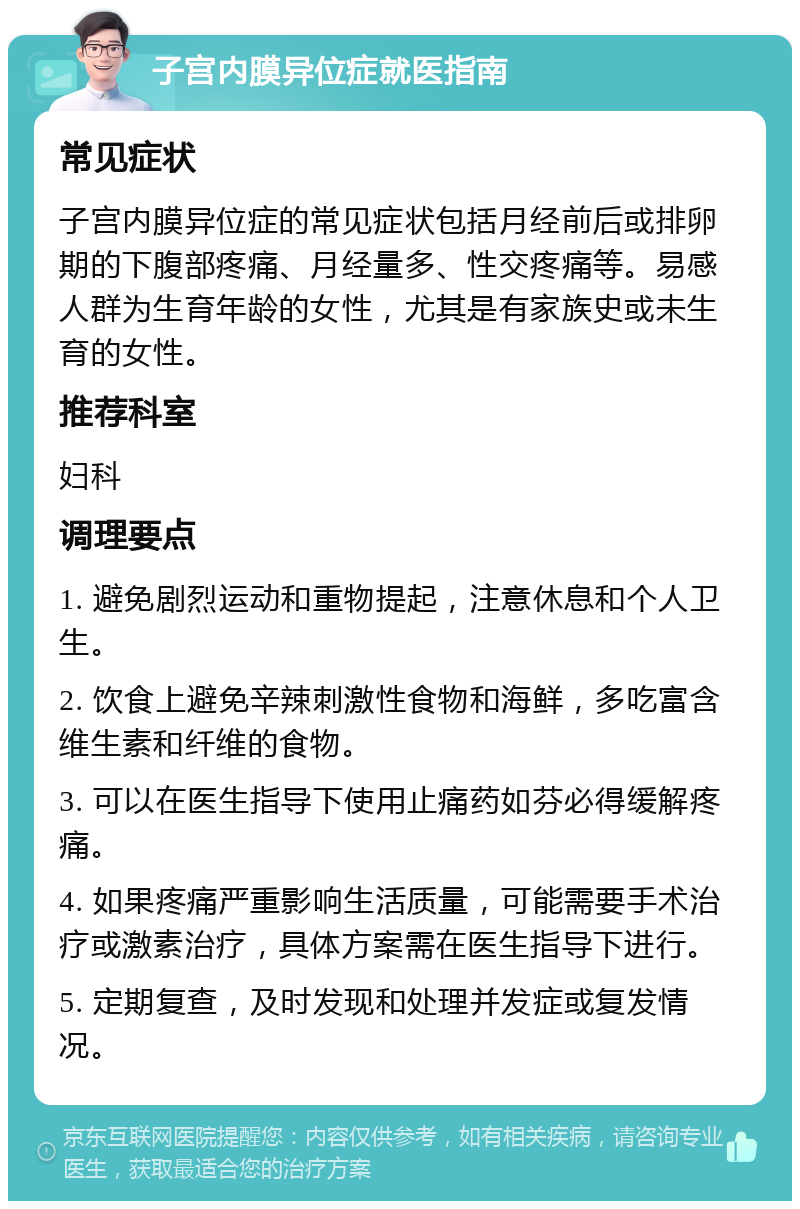 子宫内膜异位症就医指南 常见症状 子宫内膜异位症的常见症状包括月经前后或排卵期的下腹部疼痛、月经量多、性交疼痛等。易感人群为生育年龄的女性，尤其是有家族史或未生育的女性。 推荐科室 妇科 调理要点 1. 避免剧烈运动和重物提起，注意休息和个人卫生。 2. 饮食上避免辛辣刺激性食物和海鲜，多吃富含维生素和纤维的食物。 3. 可以在医生指导下使用止痛药如芬必得缓解疼痛。 4. 如果疼痛严重影响生活质量，可能需要手术治疗或激素治疗，具体方案需在医生指导下进行。 5. 定期复查，及时发现和处理并发症或复发情况。