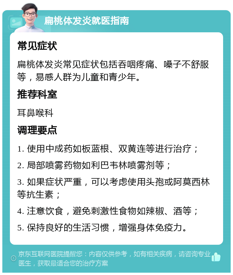 扁桃体发炎就医指南 常见症状 扁桃体发炎常见症状包括吞咽疼痛、嗓子不舒服等，易感人群为儿童和青少年。 推荐科室 耳鼻喉科 调理要点 1. 使用中成药如板蓝根、双黄连等进行治疗； 2. 局部喷雾药物如利巴韦林喷雾剂等； 3. 如果症状严重，可以考虑使用头孢或阿莫西林等抗生素； 4. 注意饮食，避免刺激性食物如辣椒、酒等； 5. 保持良好的生活习惯，增强身体免疫力。