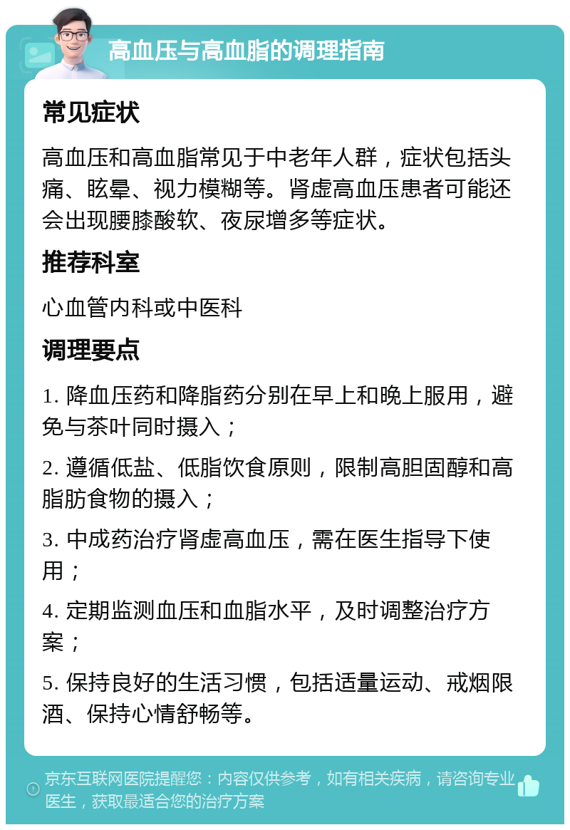 高血压与高血脂的调理指南 常见症状 高血压和高血脂常见于中老年人群，症状包括头痛、眩晕、视力模糊等。肾虚高血压患者可能还会出现腰膝酸软、夜尿增多等症状。 推荐科室 心血管内科或中医科 调理要点 1. 降血压药和降脂药分别在早上和晚上服用，避免与茶叶同时摄入； 2. 遵循低盐、低脂饮食原则，限制高胆固醇和高脂肪食物的摄入； 3. 中成药治疗肾虚高血压，需在医生指导下使用； 4. 定期监测血压和血脂水平，及时调整治疗方案； 5. 保持良好的生活习惯，包括适量运动、戒烟限酒、保持心情舒畅等。