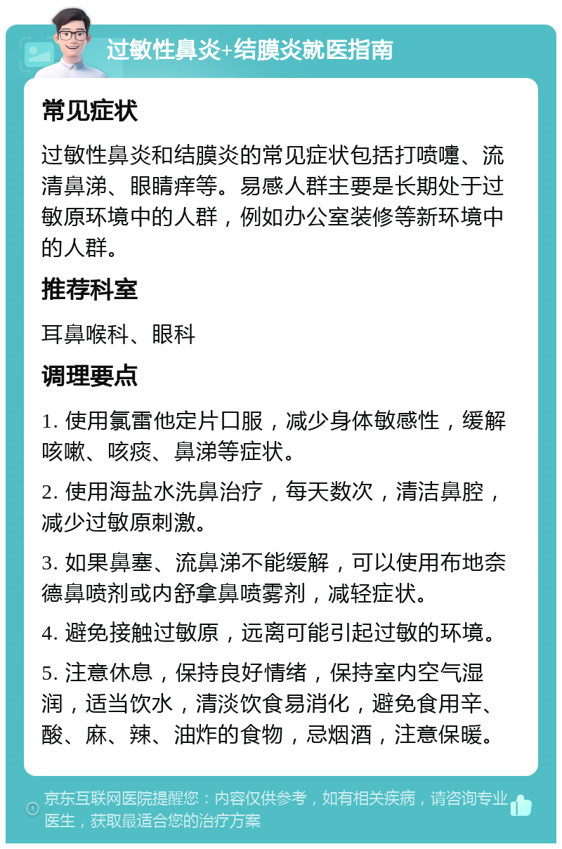 过敏性鼻炎+结膜炎就医指南 常见症状 过敏性鼻炎和结膜炎的常见症状包括打喷嚏、流清鼻涕、眼睛痒等。易感人群主要是长期处于过敏原环境中的人群，例如办公室装修等新环境中的人群。 推荐科室 耳鼻喉科、眼科 调理要点 1. 使用氯雷他定片口服，减少身体敏感性，缓解咳嗽、咳痰、鼻涕等症状。 2. 使用海盐水洗鼻治疗，每天数次，清洁鼻腔，减少过敏原刺激。 3. 如果鼻塞、流鼻涕不能缓解，可以使用布地奈德鼻喷剂或内舒拿鼻喷雾剂，减轻症状。 4. 避免接触过敏原，远离可能引起过敏的环境。 5. 注意休息，保持良好情绪，保持室内空气湿润，适当饮水，清淡饮食易消化，避免食用辛、酸、麻、辣、油炸的食物，忌烟酒，注意保暖。