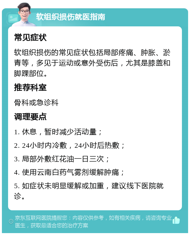 软组织损伤就医指南 常见症状 软组织损伤的常见症状包括局部疼痛、肿胀、淤青等，多见于运动或意外受伤后，尤其是膝盖和脚踝部位。 推荐科室 骨科或急诊科 调理要点 1. 休息，暂时减少活动量； 2. 24小时内冷敷，24小时后热敷； 3. 局部外敷红花油一日三次； 4. 使用云南白药气雾剂缓解肿痛； 5. 如症状未明显缓解或加重，建议线下医院就诊。