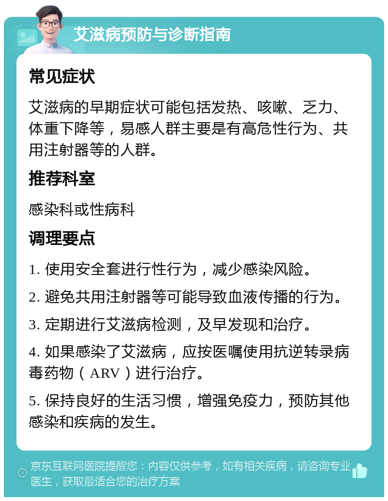 艾滋病预防与诊断指南 常见症状 艾滋病的早期症状可能包括发热、咳嗽、乏力、体重下降等，易感人群主要是有高危性行为、共用注射器等的人群。 推荐科室 感染科或性病科 调理要点 1. 使用安全套进行性行为，减少感染风险。 2. 避免共用注射器等可能导致血液传播的行为。 3. 定期进行艾滋病检测，及早发现和治疗。 4. 如果感染了艾滋病，应按医嘱使用抗逆转录病毒药物（ARV）进行治疗。 5. 保持良好的生活习惯，增强免疫力，预防其他感染和疾病的发生。