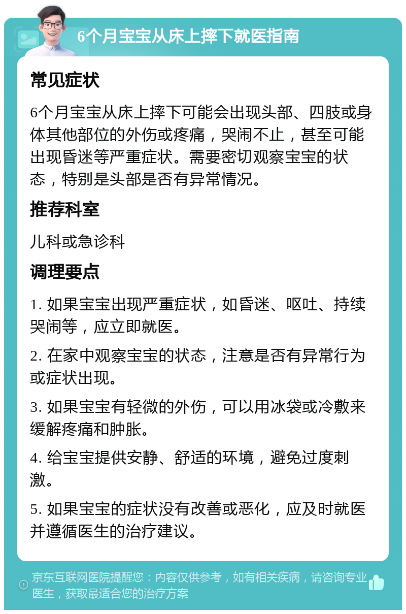 6个月宝宝从床上摔下就医指南 常见症状 6个月宝宝从床上摔下可能会出现头部、四肢或身体其他部位的外伤或疼痛，哭闹不止，甚至可能出现昏迷等严重症状。需要密切观察宝宝的状态，特别是头部是否有异常情况。 推荐科室 儿科或急诊科 调理要点 1. 如果宝宝出现严重症状，如昏迷、呕吐、持续哭闹等，应立即就医。 2. 在家中观察宝宝的状态，注意是否有异常行为或症状出现。 3. 如果宝宝有轻微的外伤，可以用冰袋或冷敷来缓解疼痛和肿胀。 4. 给宝宝提供安静、舒适的环境，避免过度刺激。 5. 如果宝宝的症状没有改善或恶化，应及时就医并遵循医生的治疗建议。