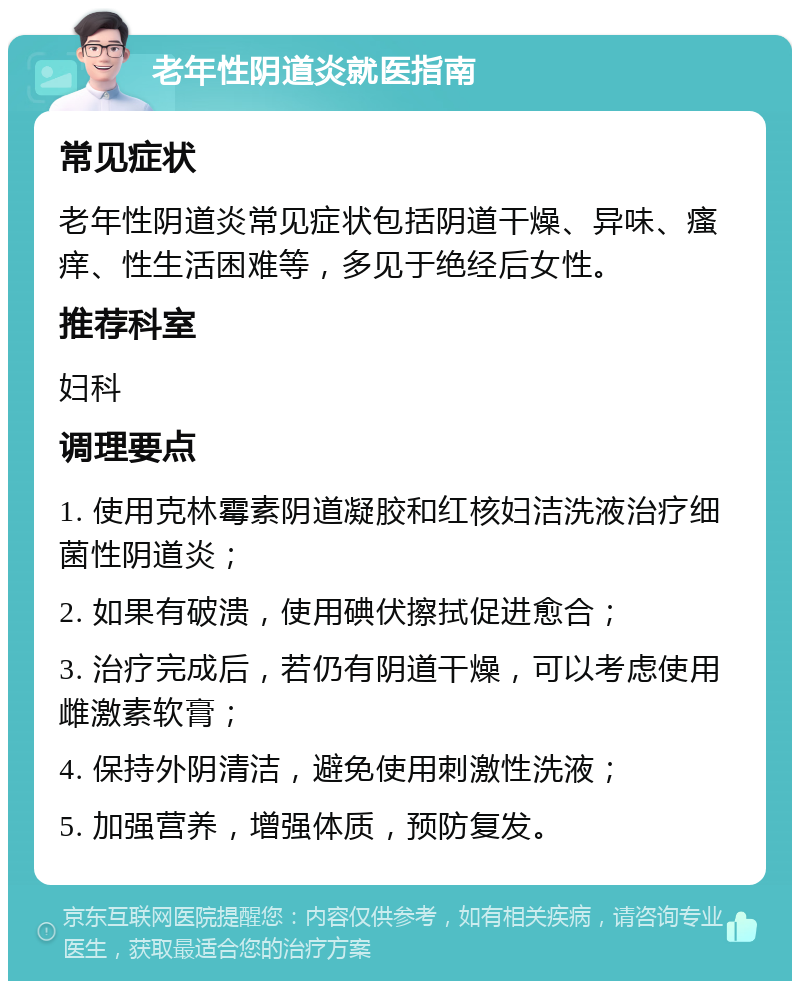 老年性阴道炎就医指南 常见症状 老年性阴道炎常见症状包括阴道干燥、异味、瘙痒、性生活困难等，多见于绝经后女性。 推荐科室 妇科 调理要点 1. 使用克林霉素阴道凝胶和红核妇洁洗液治疗细菌性阴道炎； 2. 如果有破溃，使用碘伏擦拭促进愈合； 3. 治疗完成后，若仍有阴道干燥，可以考虑使用雌激素软膏； 4. 保持外阴清洁，避免使用刺激性洗液； 5. 加强营养，增强体质，预防复发。