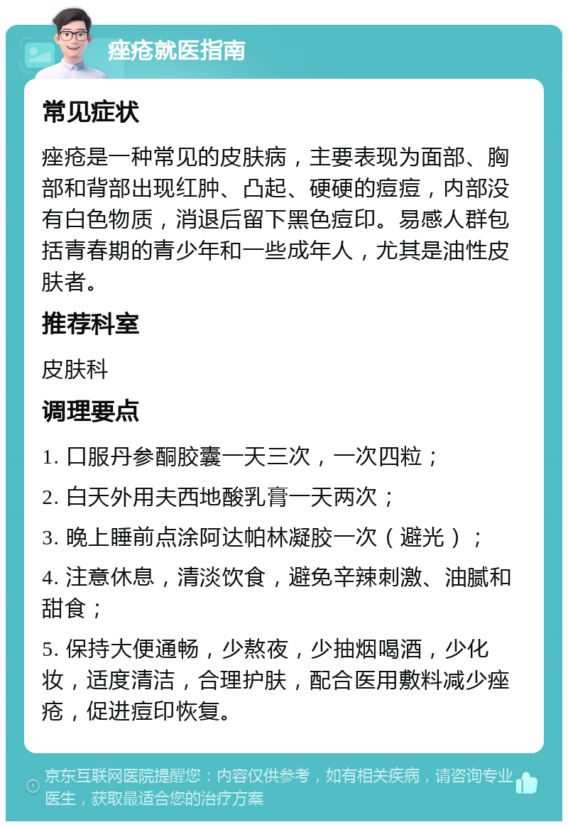 痤疮就医指南 常见症状 痤疮是一种常见的皮肤病，主要表现为面部、胸部和背部出现红肿、凸起、硬硬的痘痘，内部没有白色物质，消退后留下黑色痘印。易感人群包括青春期的青少年和一些成年人，尤其是油性皮肤者。 推荐科室 皮肤科 调理要点 1. 口服丹参酮胶囊一天三次，一次四粒； 2. 白天外用夫西地酸乳膏一天两次； 3. 晚上睡前点涂阿达帕林凝胶一次（避光）； 4. 注意休息，清淡饮食，避免辛辣刺激、油腻和甜食； 5. 保持大便通畅，少熬夜，少抽烟喝酒，少化妆，适度清洁，合理护肤，配合医用敷料减少痤疮，促进痘印恢复。