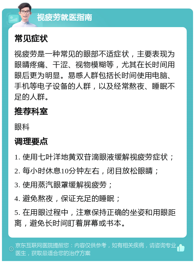 视疲劳就医指南 常见症状 视疲劳是一种常见的眼部不适症状，主要表现为眼睛疼痛、干涩、视物模糊等，尤其在长时间用眼后更为明显。易感人群包括长时间使用电脑、手机等电子设备的人群，以及经常熬夜、睡眠不足的人群。 推荐科室 眼科 调理要点 1. 使用七叶洋地黄双苷滴眼液缓解视疲劳症状； 2. 每小时休息10分钟左右，闭目放松眼睛； 3. 使用蒸汽眼罩缓解视疲劳； 4. 避免熬夜，保证充足的睡眠； 5. 在用眼过程中，注意保持正确的坐姿和用眼距离，避免长时间盯着屏幕或书本。